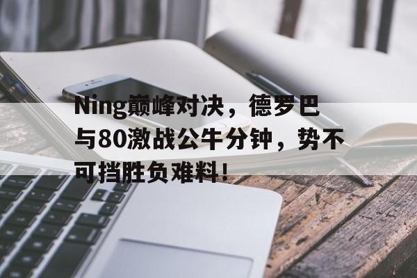 包含Ning巅峰对决，德罗巴与80激战公牛分钟，势不可挡胜负难料！的词条九游游戏网
